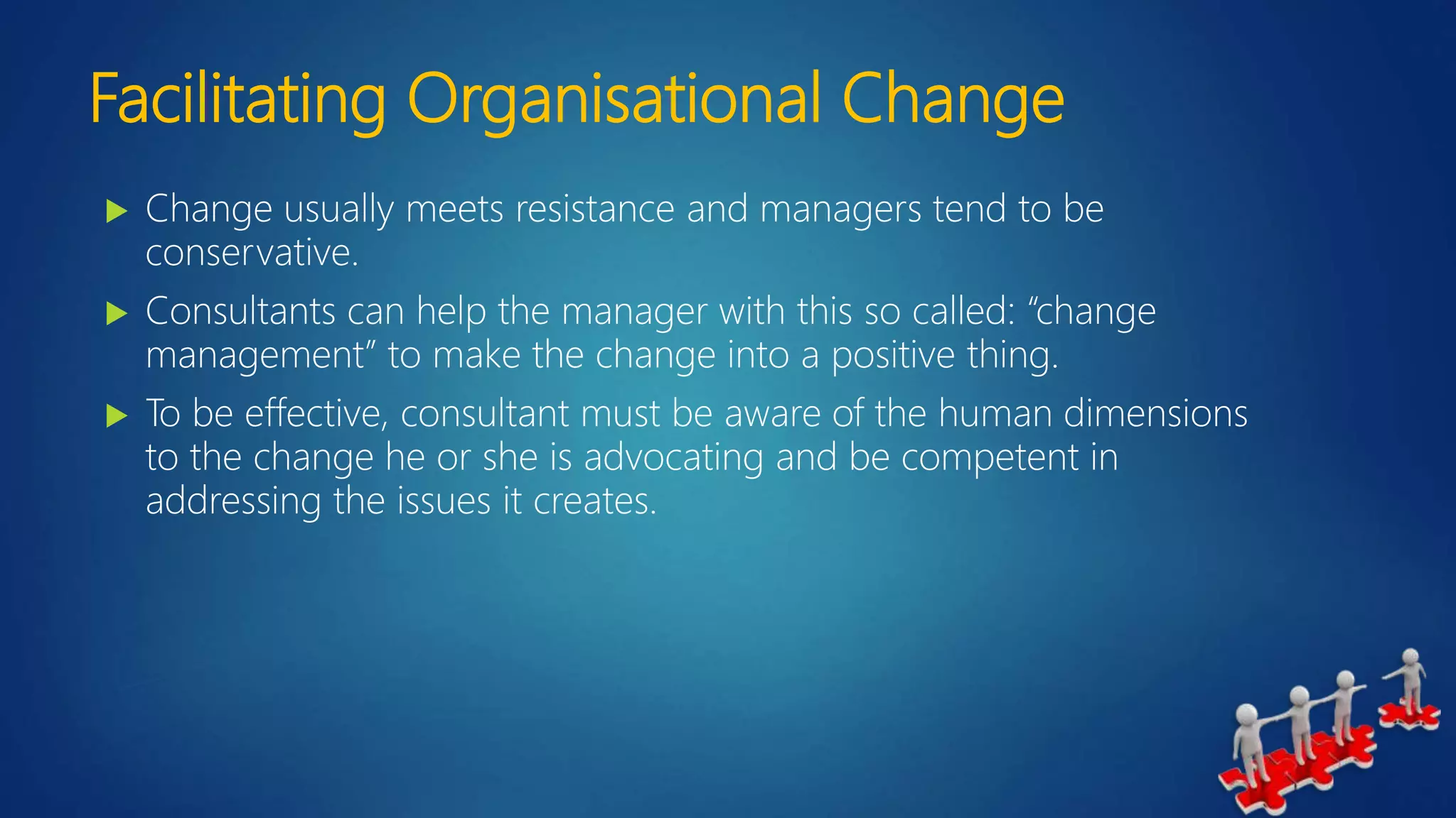 Facilitating Organisational Change
 Change usually meets resistance and managers tend to be
conservative.
 Consultants can help the manager with this so called: “change
management” to make the change into a positive thing.
 To be effective, consultant must be aware of the human dimensions
to the change he or she is advocating and be competent in
addressing the issues it creates.
 