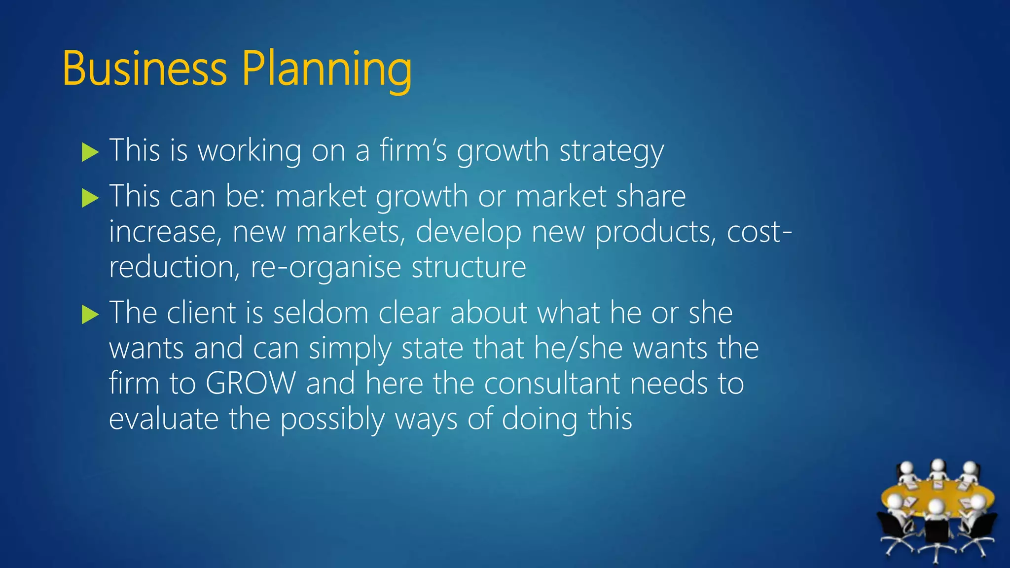 Business Planning
 This is working on a firm’s growth strategy
 This can be: market growth or market share
increase, new markets, develop new products, cost-
reduction, re-organise structure
 The client is seldom clear about what he or she
wants and can simply state that he/she wants the
firm to GROW and here the consultant needs to
evaluate the possibly ways of doing this
 