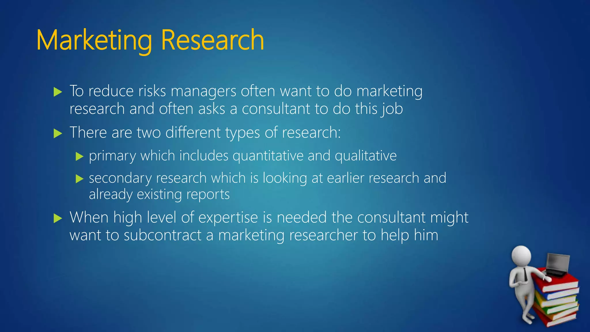 Marketing Research
 To reduce risks managers often want to do marketing
research and often asks a consultant to do this job
 There are two different types of research:
 primary which includes quantitative and qualitative
 secondary research which is looking at earlier research and
already existing reports
 When high level of expertise is needed the consultant might
want to subcontract a marketing researcher to help him
 