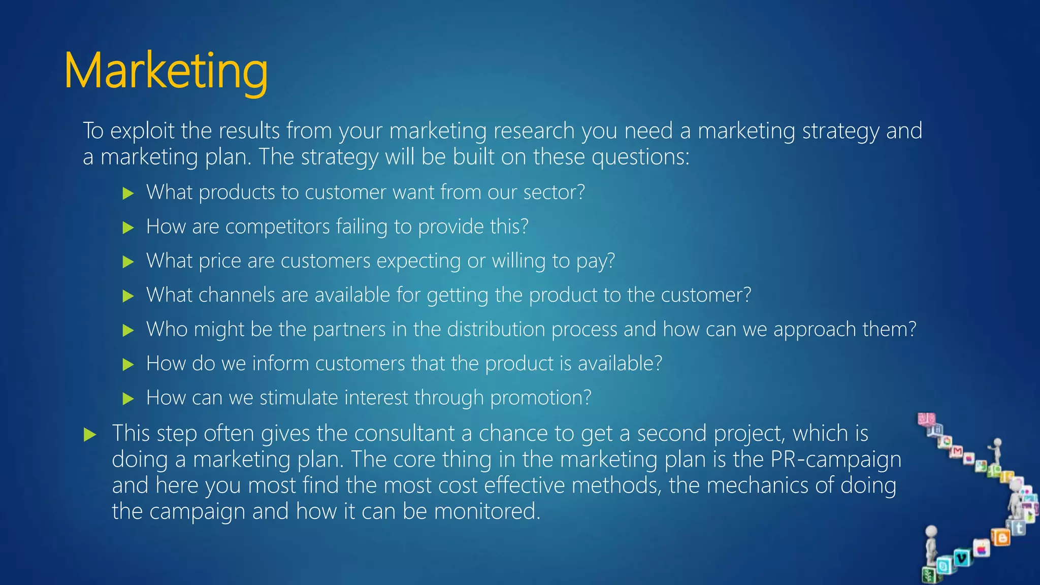 Marketing
To exploit the results from your marketing research you need a marketing strategy and
a marketing plan. The strategy will be built on these questions:
 What products to customer want from our sector?
 How are competitors failing to provide this?
 What price are customers expecting or willing to pay?
 What channels are available for getting the product to the customer?
 Who might be the partners in the distribution process and how can we approach them?
 How do we inform customers that the product is available?
 How can we stimulate interest through promotion?
 This step often gives the consultant a chance to get a second project, which is
doing a marketing plan. The core thing in the marketing plan is the PR-campaign
and here you most find the most cost effective methods, the mechanics of doing
the campaign and how it can be monitored.
 