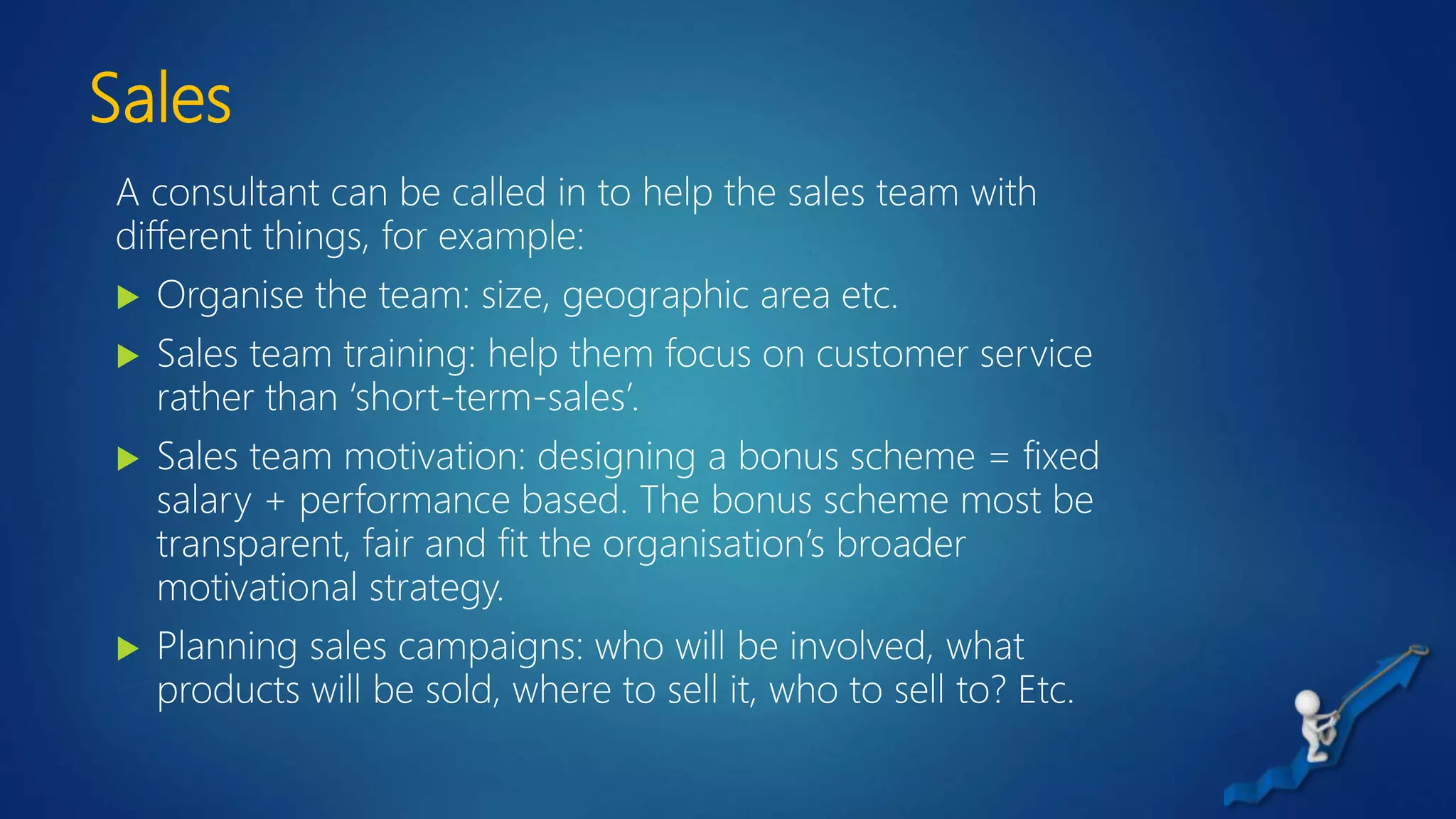Sales
A consultant can be called in to help the sales team with
different things, for example:
 Organise the team: size, geographic area etc.
 Sales team training: help them focus on customer service
rather than ‘short-term-sales’.
 Sales team motivation: designing a bonus scheme = fixed
salary + performance based. The bonus scheme most be
transparent, fair and fit the organisation’s broader
motivational strategy.
 Planning sales campaigns: who will be involved, what
products will be sold, where to sell it, who to sell to? Etc.
 