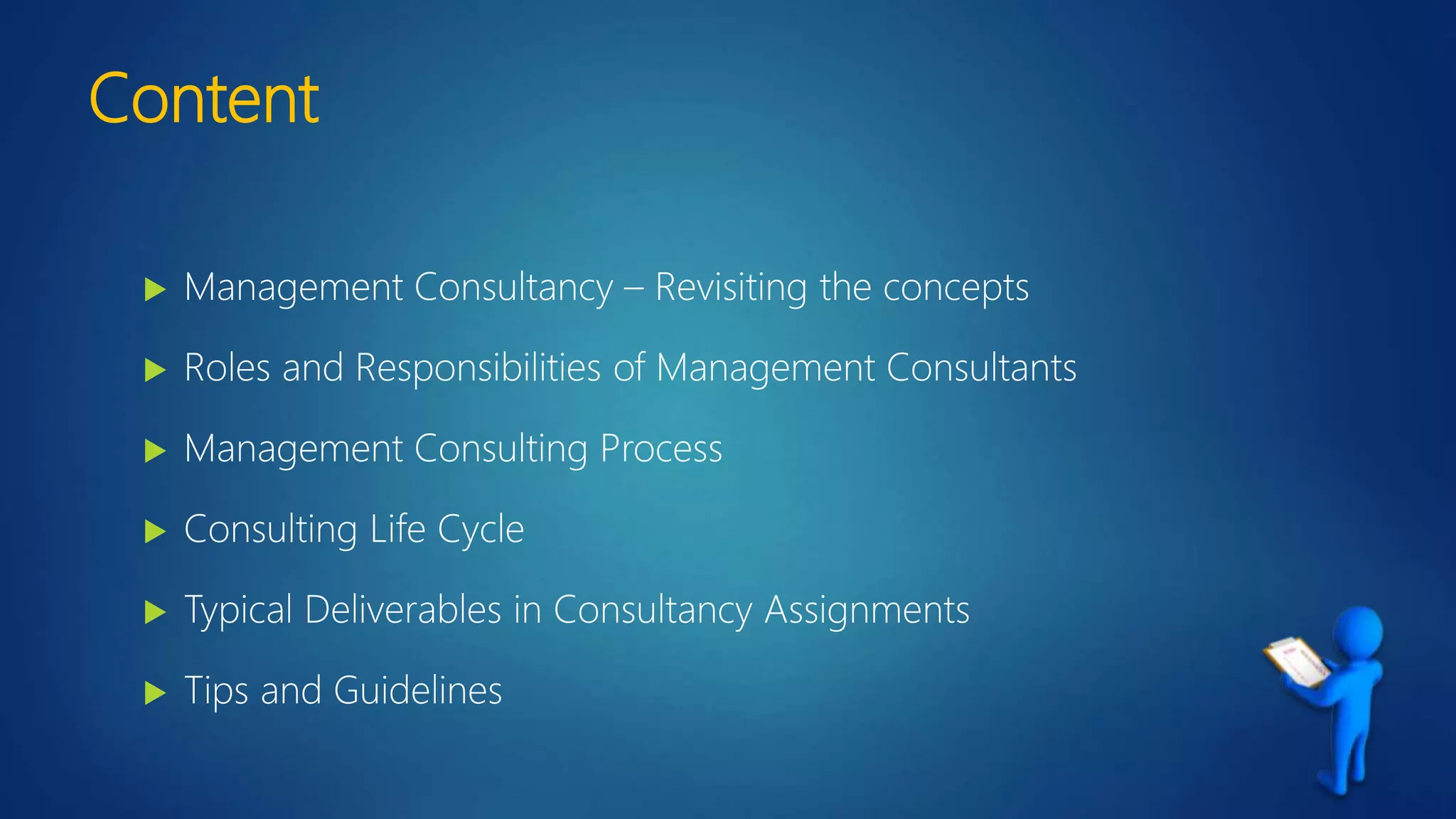 Content
 Management Consultancy – Revisiting the concepts
 Roles and Responsibilities of Management Consultants
 Management Consulting Process
 Consulting Life Cycle
 Typical Deliverables in Consultancy Assignments
 Tips and Guidelines
 