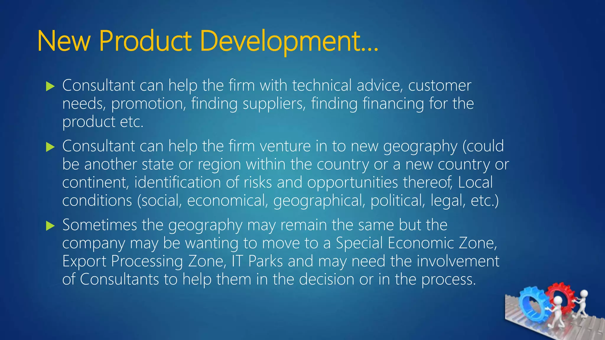 New Product Development…
 Consultant can help the firm with technical advice, customer
needs, promotion, finding suppliers, finding financing for the
product etc.
 Consultant can help the firm venture in to new geography (could
be another state or region within the country or a new country or
continent, identification of risks and opportunities thereof, Local
conditions (social, economical, geographical, political, legal, etc.)
 Sometimes the geography may remain the same but the
company may be wanting to move to a Special Economic Zone,
Export Processing Zone, IT Parks and may need the involvement
of Consultants to help them in the decision or in the process.
 