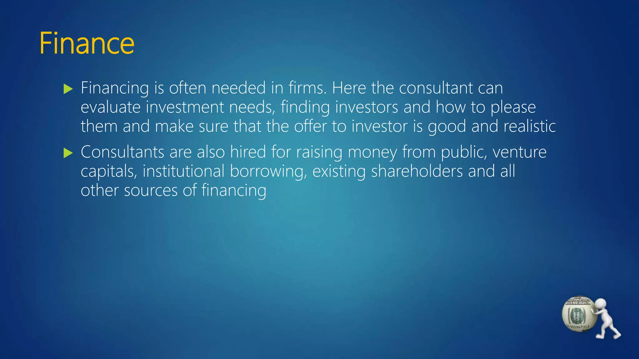 Finance
 Financing is often needed in firms. Here the consultant can
evaluate investment needs, finding investors and how to please
them and make sure that the offer to investor is good and realistic
 Consultants are also hired for raising money from public, venture
capitals, institutional borrowing, existing shareholders and all
other sources of financing
 