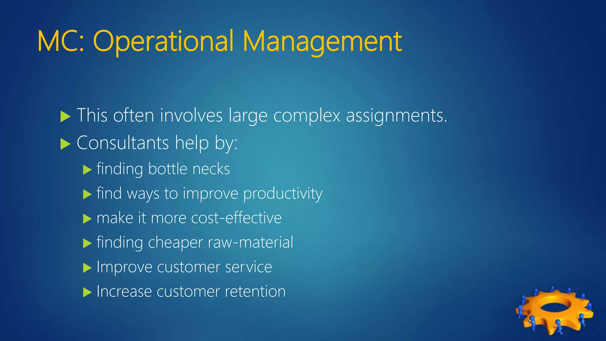 MC: Operational Management
 This often involves large complex assignments.
 Consultants help by:
 finding bottle necks
 find ways to improve productivity
 make it more cost-effective
 finding cheaper raw-material
 Improve customer service
 Increase customer retention
 