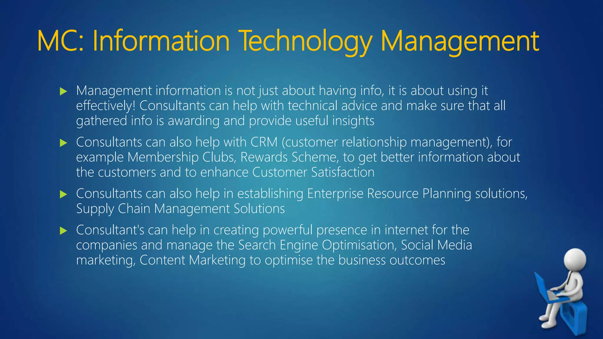 MC: Information Technology Management
 Management information is not just about having info, it is about using it
effectively! Consultants can help with technical advice and make sure that all
gathered info is awarding and provide useful insights
 Consultants can also help with CRM (customer relationship management), for
example Membership Clubs, Rewards Scheme, to get better information about
the customers and to enhance Customer Satisfaction
 Consultants can also help in establishing Enterprise Resource Planning solutions,
Supply Chain Management Solutions
 Consultant's can help in creating powerful presence in internet for the
companies and manage the Search Engine Optimisation, Social Media
marketing, Content Marketing to optimise the business outcomes
 