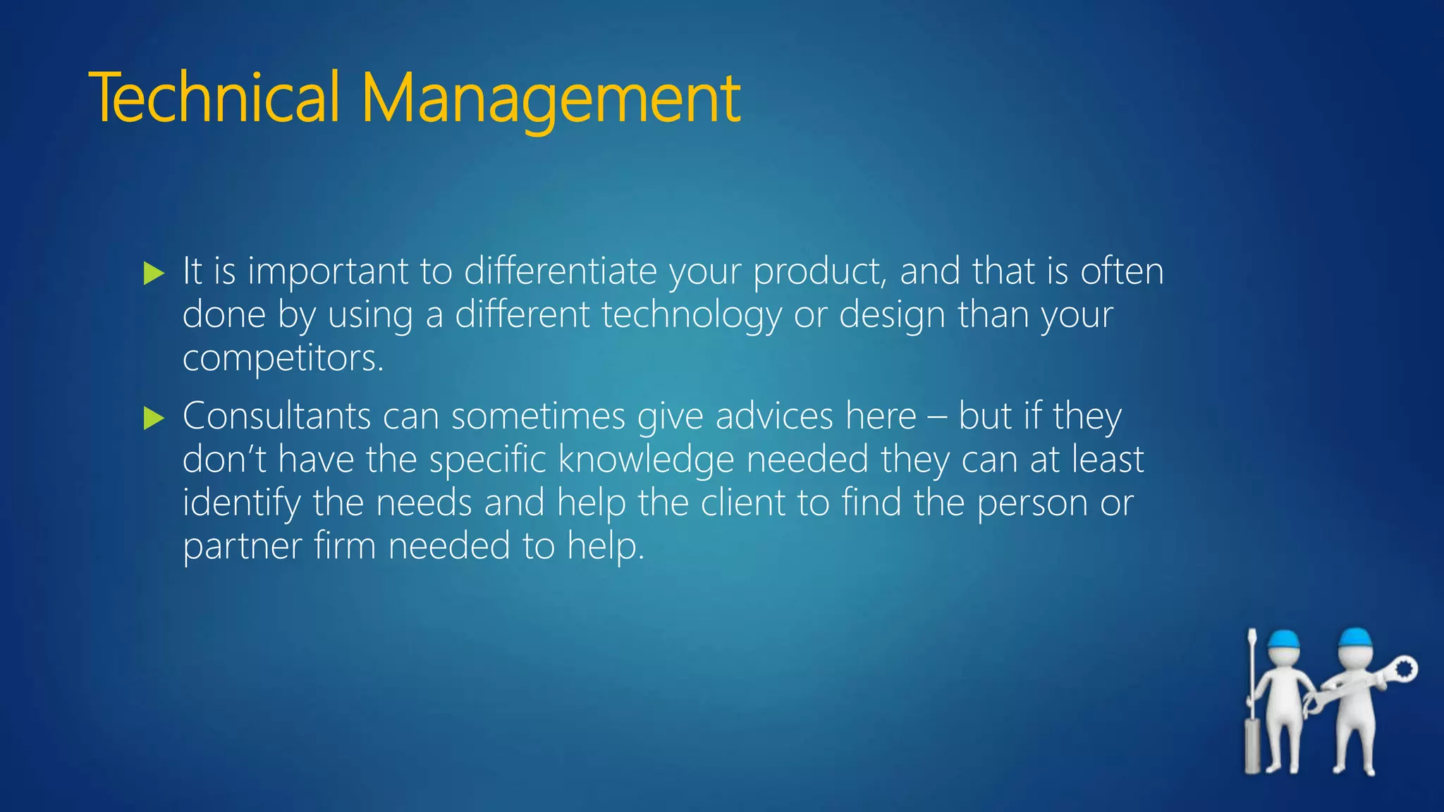 Technical Management
 It is important to differentiate your product, and that is often
done by using a different technology or design than your
competitors.
 Consultants can sometimes give advices here – but if they
don’t have the specific knowledge needed they can at least
identify the needs and help the client to find the person or
partner firm needed to help.
 