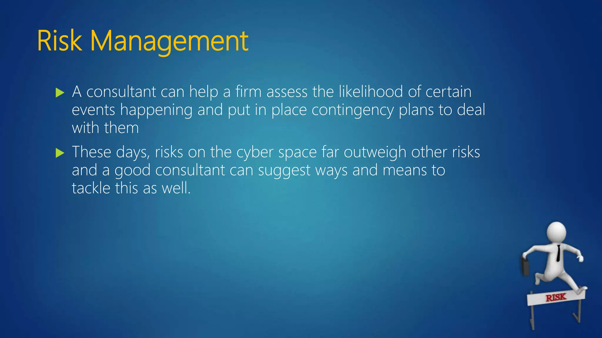 Risk Management
 A consultant can help a firm assess the likelihood of certain
events happening and put in place contingency plans to deal
with them
 These days, risks on the cyber space far outweigh other risks
and a good consultant can suggest ways and means to
tackle this as well.
 