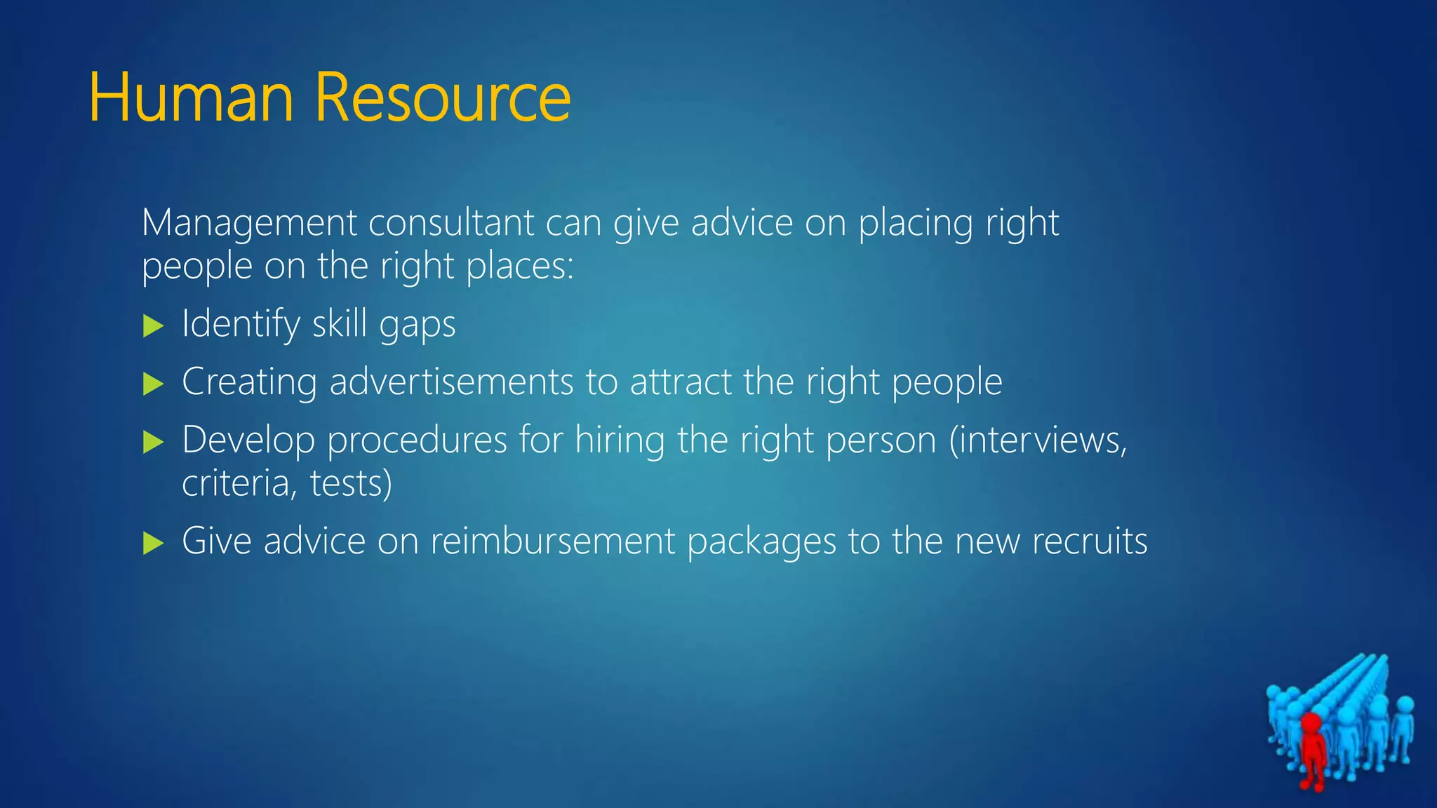 Human Resource
Management consultant can give advice on placing right
people on the right places:
 Identify skill gaps
 Creating advertisements to attract the right people
 Develop procedures for hiring the right person (interviews,
criteria, tests)
 Give advice on reimbursement packages to the new recruits
 