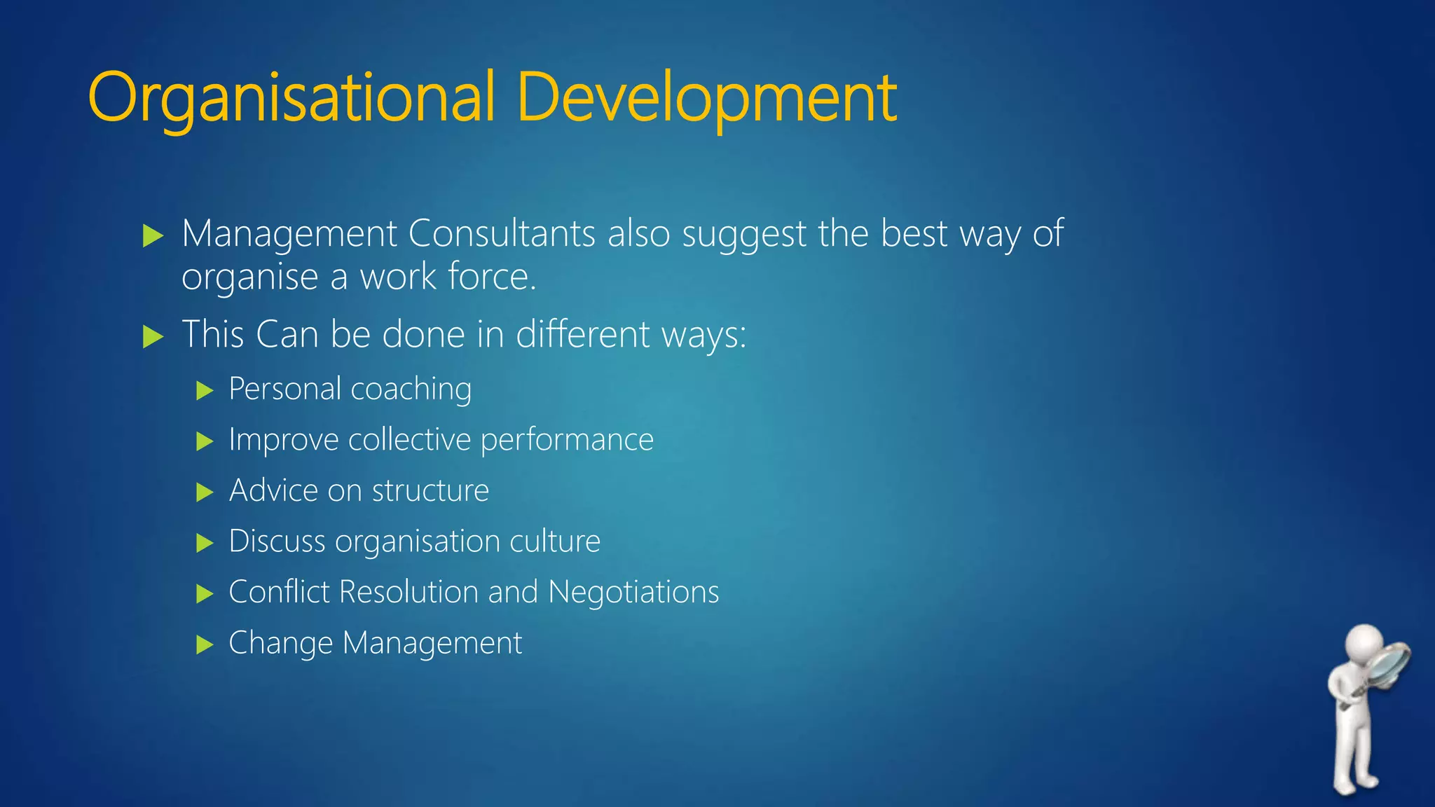 Organisational Development
 Management Consultants also suggest the best way of
organise a work force.
 This Can be done in different ways:
 Personal coaching
 Improve collective performance
 Advice on structure
 Discuss organisation culture
 Conflict Resolution and Negotiations
 Change Management
 