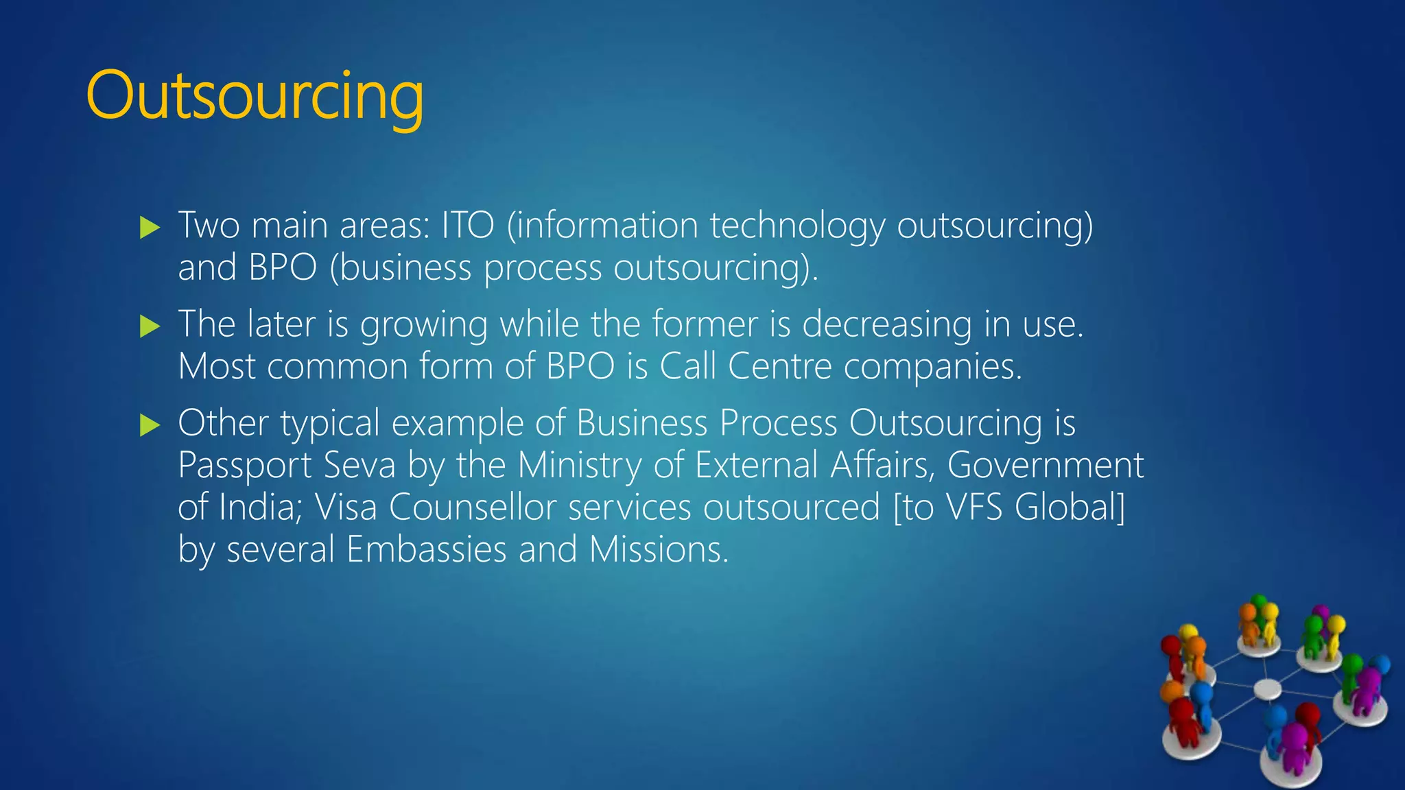 Outsourcing
 Two main areas: ITO (information technology outsourcing)
and BPO (business process outsourcing).
 The later is growing while the former is decreasing in use.
Most common form of BPO is Call Centre companies.
 Other typical example of Business Process Outsourcing is
Passport Seva by the Ministry of External Affairs, Government
of India; Visa Counsellor services outsourced [to VFS Global]
by several Embassies and Missions.
 