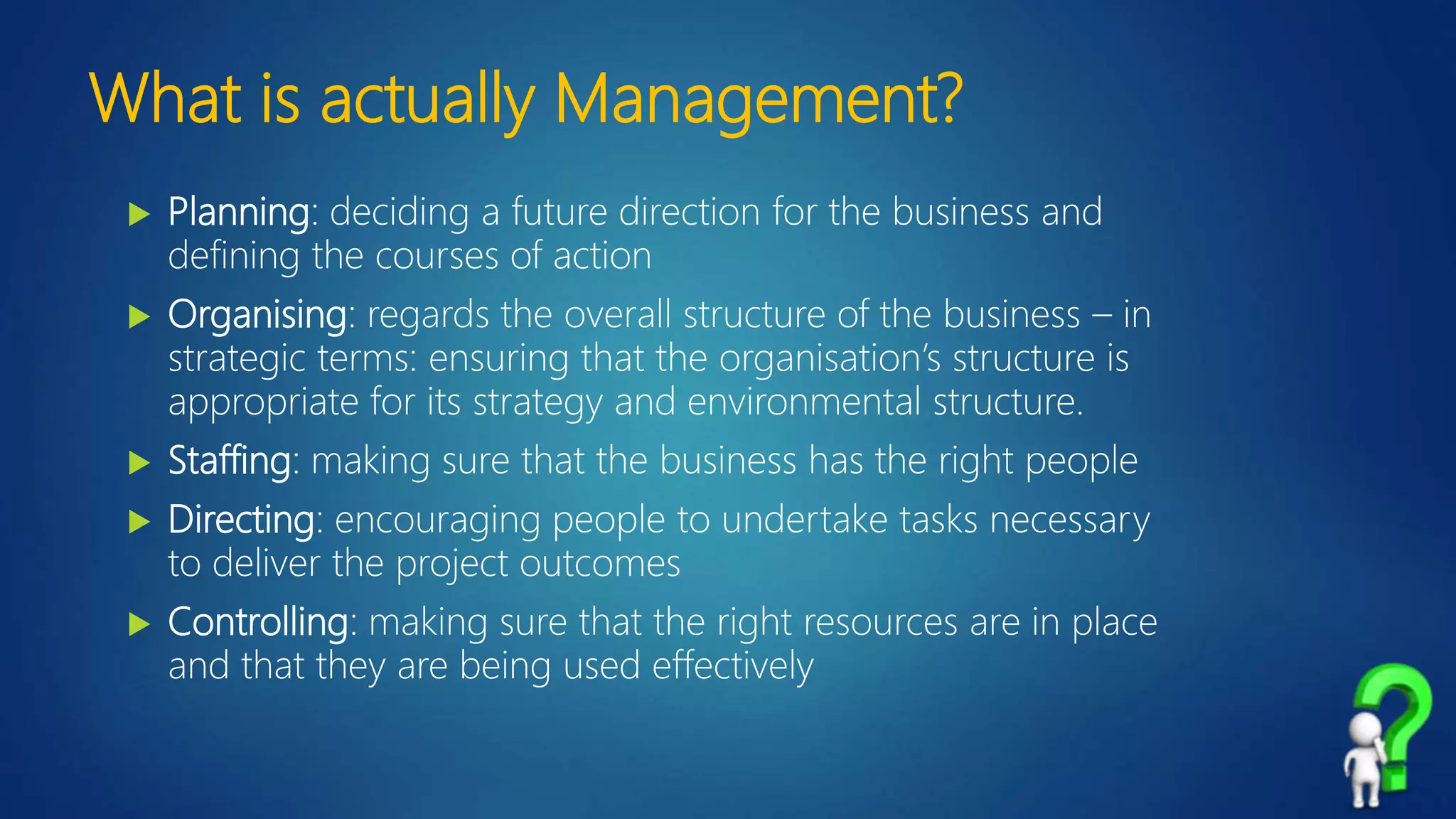 What is actually Management?
 Planning: deciding a future direction for the business and
defining the courses of action
 Organising: regards the overall structure of the business – in
strategic terms: ensuring that the organisation’s structure is
appropriate for its strategy and environmental structure.
 Staffing: making sure that the business has the right people
 Directing: encouraging people to undertake tasks necessary
to deliver the project outcomes
 Controlling: making sure that the right resources are in place
and that they are being used effectively
 