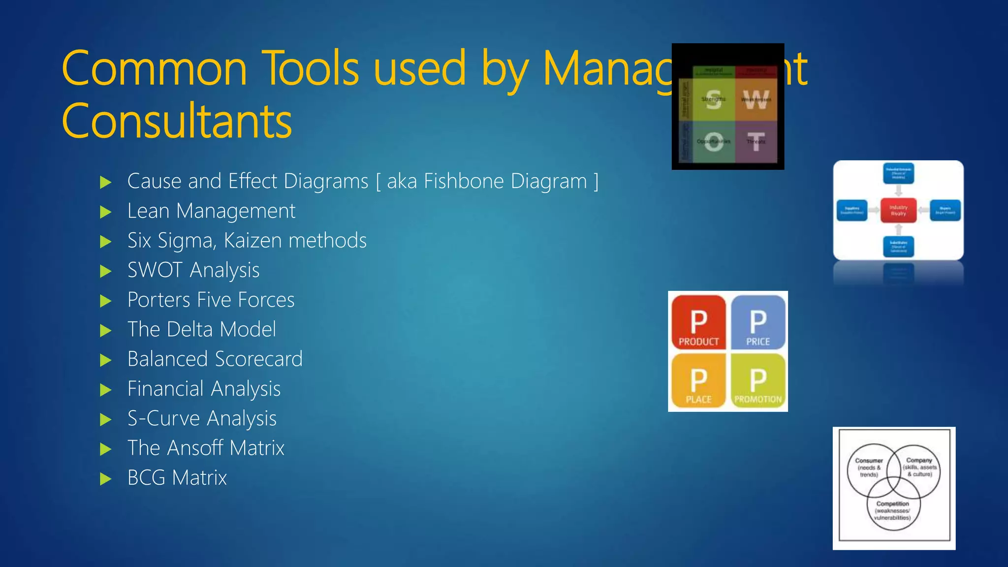 Common Tools used by Management
Consultants
 Cause and Effect Diagrams [ aka Fishbone Diagram ]
 Lean Management
 Six Sigma, Kaizen methods
 SWOT Analysis
 Porters Five Forces
 The Delta Model
 Balanced Scorecard
 Financial Analysis
 S-Curve Analysis
 The Ansoff Matrix
 BCG Matrix
 