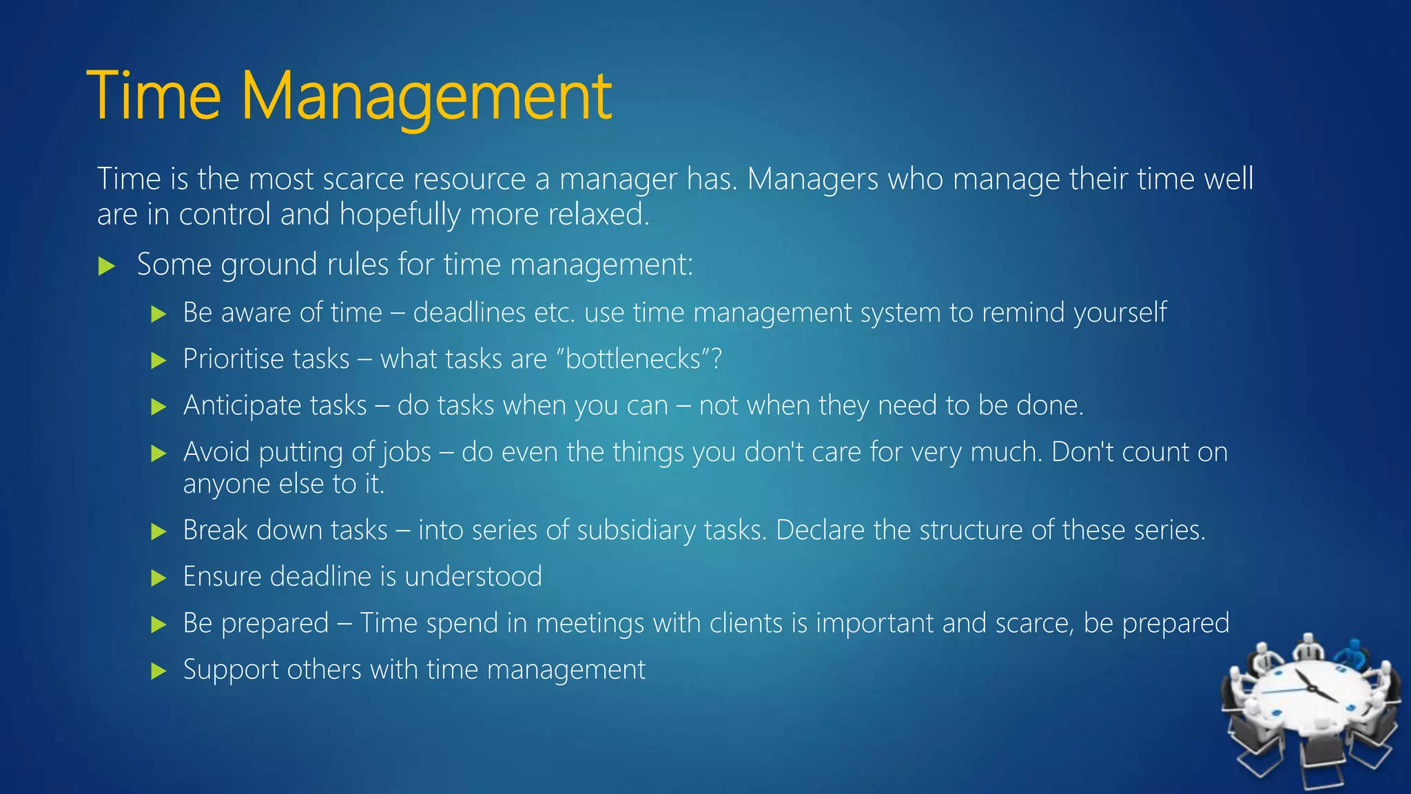 Time Management
Time is the most scarce resource a manager has. Managers who manage their time well
are in control and hopefully more relaxed.
 Some ground rules for time management:
 Be aware of time – deadlines etc. use time management system to remind yourself
 Prioritise tasks – what tasks are ”bottlenecks”?
 Anticipate tasks – do tasks when you can – not when they need to be done.
 Avoid putting of jobs – do even the things you don't care for very much. Don't count on
anyone else to it.
 Break down tasks – into series of subsidiary tasks. Declare the structure of these series.
 Ensure deadline is understood
 Be prepared – Time spend in meetings with clients is important and scarce, be prepared
 Support others with time management
 