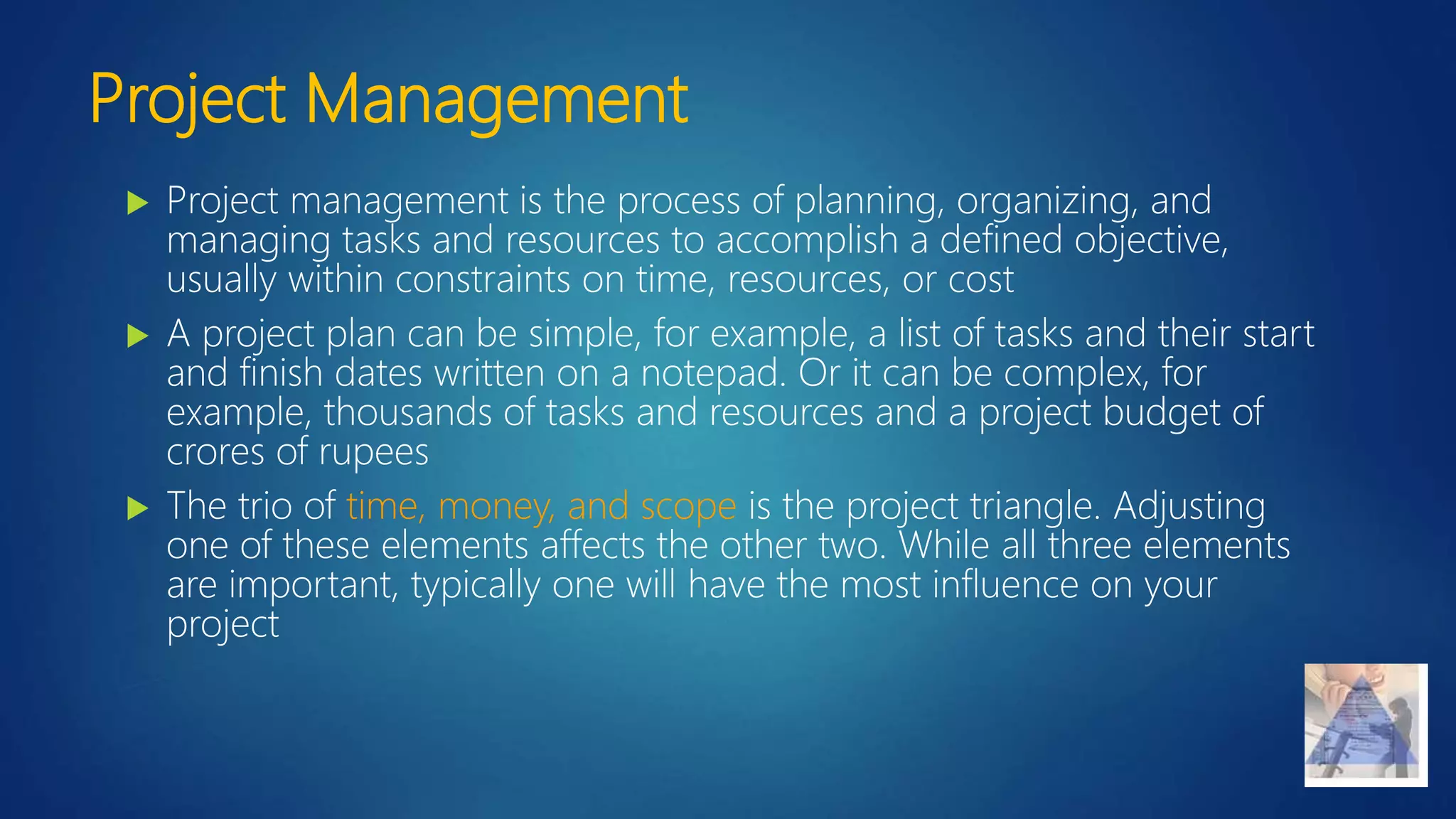 Project Management
 Project management is the process of planning, organizing, and
managing tasks and resources to accomplish a defined objective,
usually within constraints on time, resources, or cost
 A project plan can be simple, for example, a list of tasks and their start
and finish dates written on a notepad. Or it can be complex, for
example, thousands of tasks and resources and a project budget of
crores of rupees
 The trio of time, money, and scope is the project triangle. Adjusting
one of these elements affects the other two. While all three elements
are important, typically one will have the most influence on your
project
 
