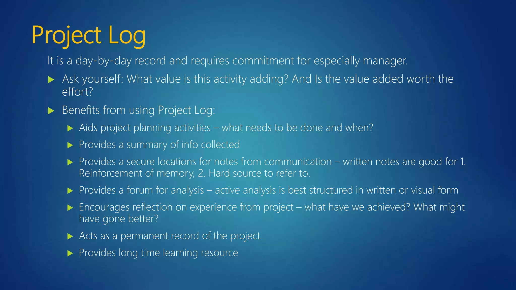 Project Log
It is a day-by-day record and requires commitment for especially manager.
 Ask yourself: What value is this activity adding? And Is the value added worth the
effort?
 Benefits from using Project Log:
 Aids project planning activities – what needs to be done and when?
 Provides a summary of info collected
 Provides a secure locations for notes from communication – written notes are good for 1.
Reinforcement of memory, 2. Hard source to refer to.
 Provides a forum for analysis – active analysis is best structured in written or visual form
 Encourages reflection on experience from project – what have we achieved? What might
have gone better?
 Acts as a permanent record of the project
 Provides long time learning resource
 