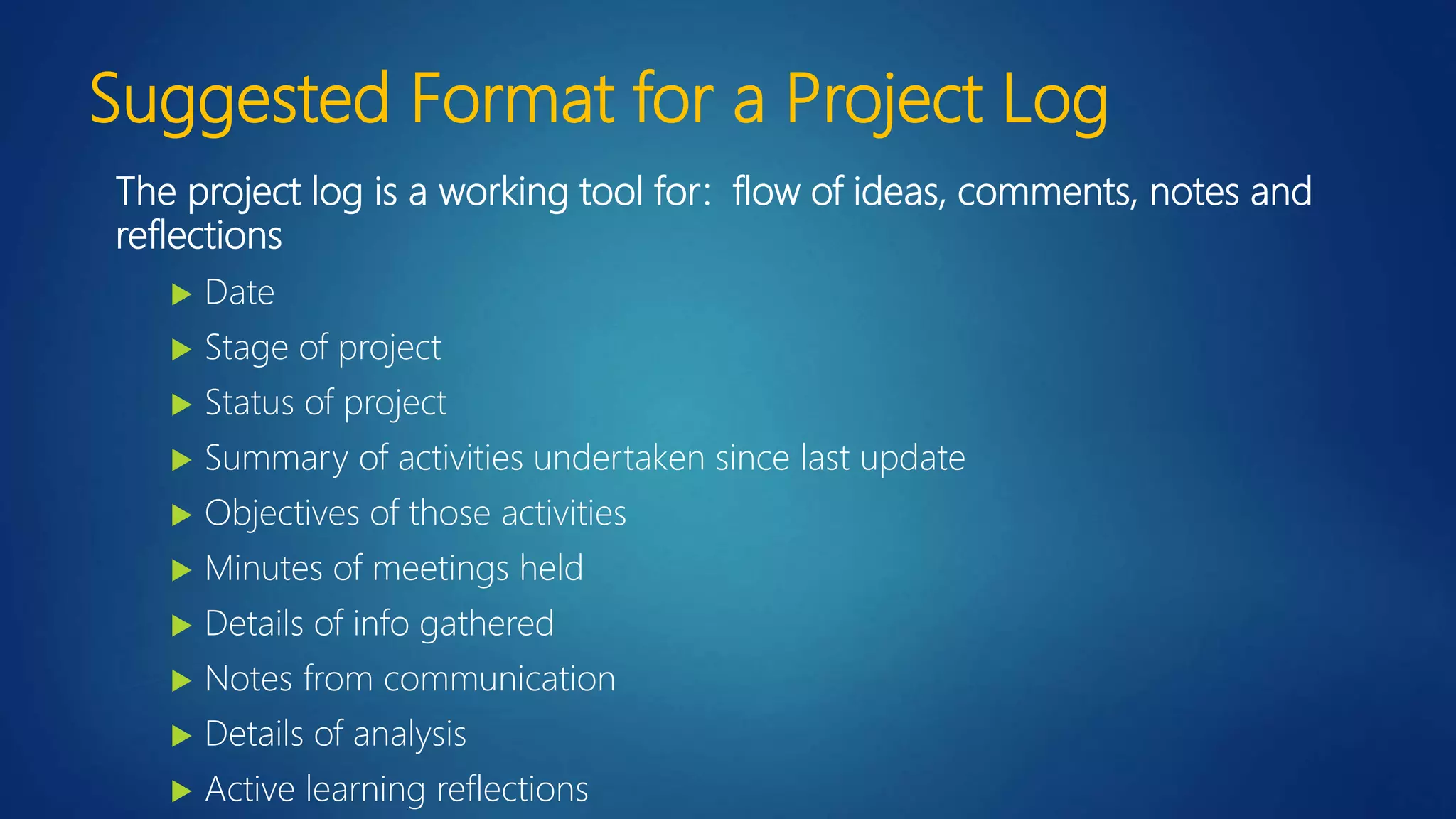 Suggested Format for a Project Log
The project log is a working tool for: flow of ideas, comments, notes and
reflections
 Date
 Stage of project
 Status of project
 Summary of activities undertaken since last update
 Objectives of those activities
 Minutes of meetings held
 Details of info gathered
 Notes from communication
 Details of analysis
 Active learning reflections
 