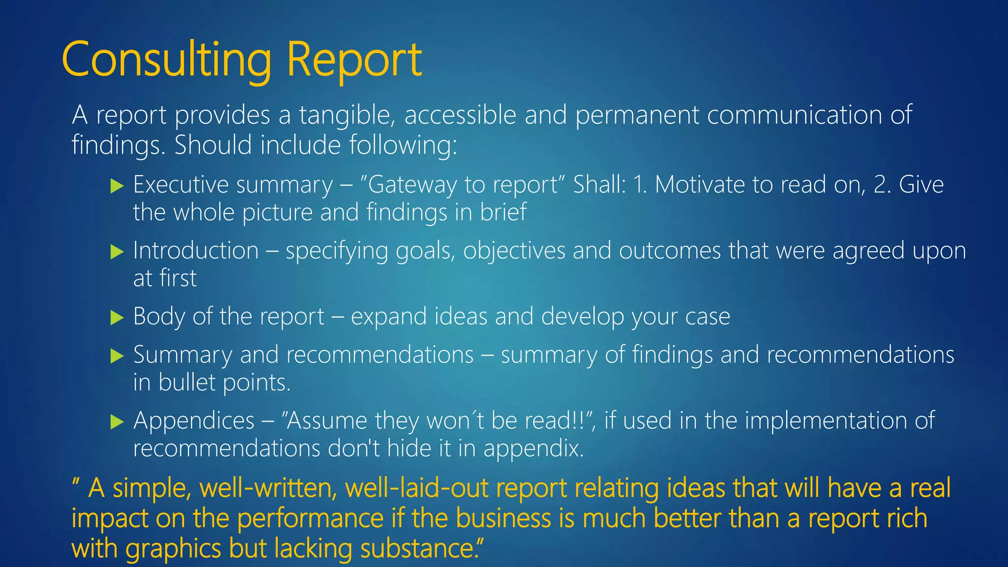 Consulting Report
A report provides a tangible, accessible and permanent communication of
findings. Should include following:
 Executive summary – ”Gateway to report” Shall: 1. Motivate to read on, 2. Give
the whole picture and findings in brief
 Introduction – specifying goals, objectives and outcomes that were agreed upon
at first
 Body of the report – expand ideas and develop your case
 Summary and recommendations – summary of findings and recommendations
in bullet points.
 Appendices – ”Assume they won´t be read!!”, if used in the implementation of
recommendations don't hide it in appendix.
” A simple, well-written, well-laid-out report relating ideas that will have a real
impact on the performance if the business is much better than a report rich
with graphics but lacking substance.”
 