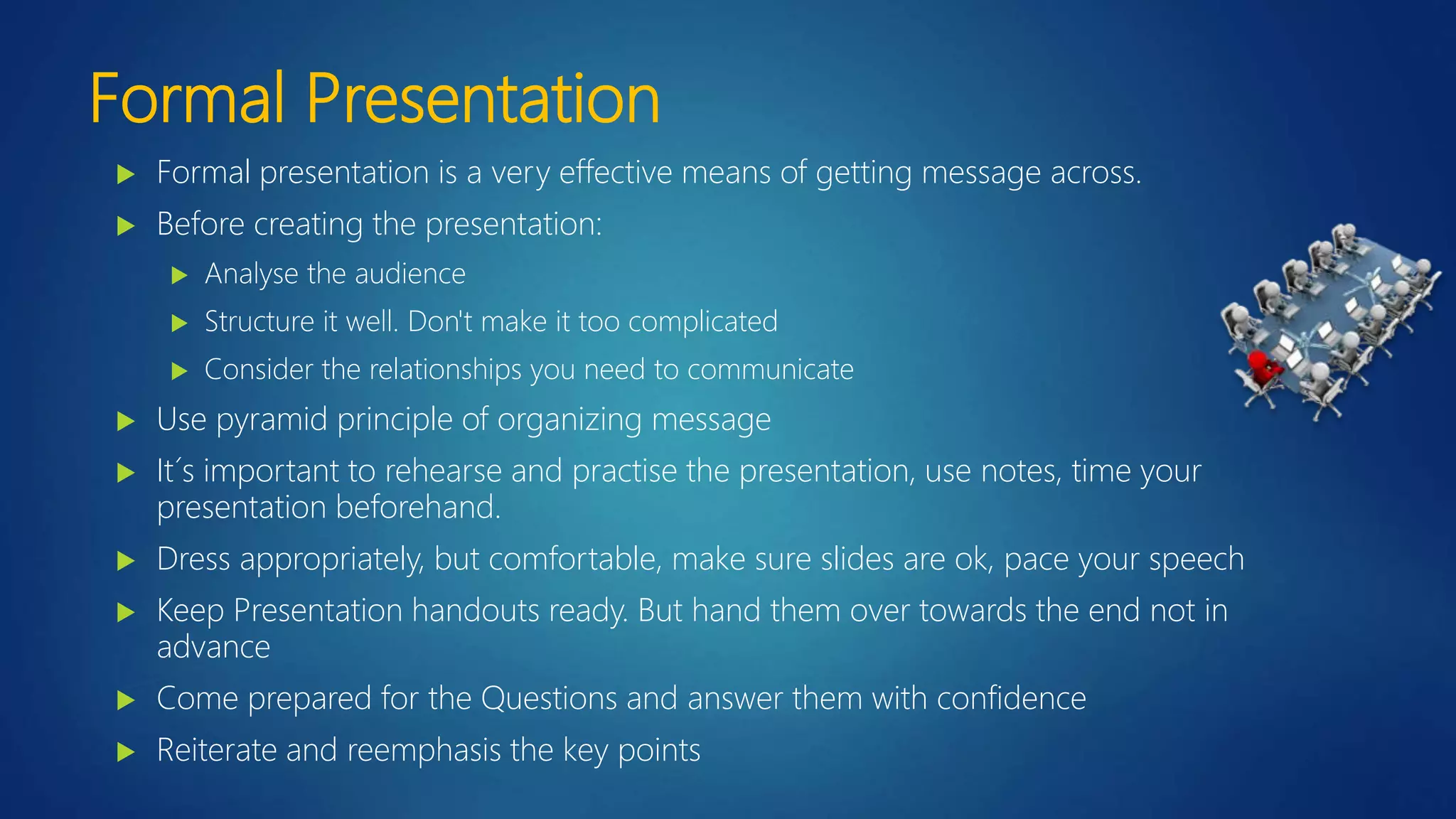 Formal Presentation
 Formal presentation is a very effective means of getting message across.
 Before creating the presentation:
 Analyse the audience
 Structure it well. Don't make it too complicated
 Consider the relationships you need to communicate
 Use pyramid principle of organizing message
 It´s important to rehearse and practise the presentation, use notes, time your
presentation beforehand.
 Dress appropriately, but comfortable, make sure slides are ok, pace your speech
 Keep Presentation handouts ready. But hand them over towards the end not in
advance
 Come prepared for the Questions and answer them with confidence
 Reiterate and reemphasis the key points
 