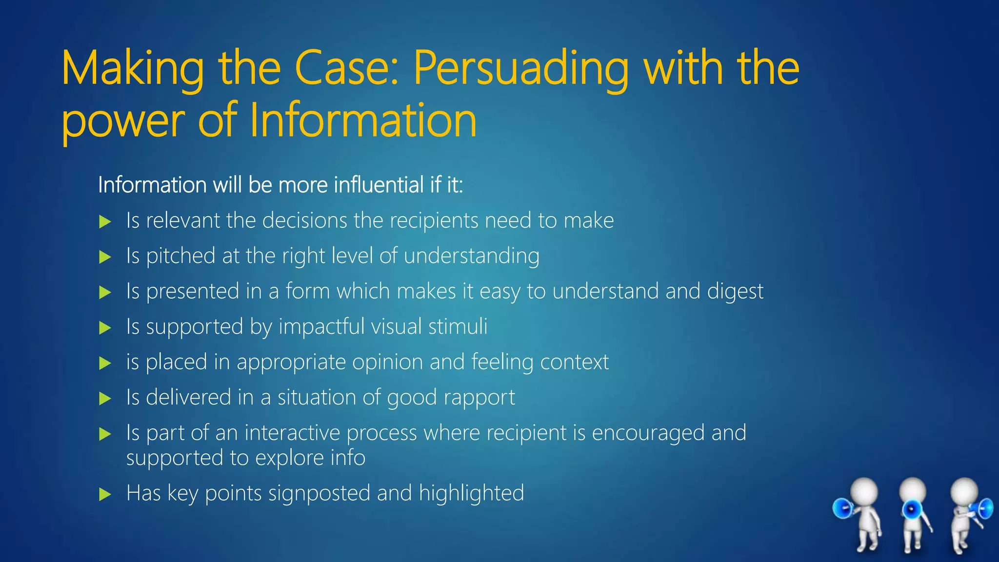 Making the Case: Persuading with the
power of Information
Information will be more influential if it:
 Is relevant the decisions the recipients need to make
 Is pitched at the right level of understanding
 Is presented in a form which makes it easy to understand and digest
 Is supported by impactful visual stimuli
 is placed in appropriate opinion and feeling context
 Is delivered in a situation of good rapport
 Is part of an interactive process where recipient is encouraged and
supported to explore info
 Has key points signposted and highlighted
 
