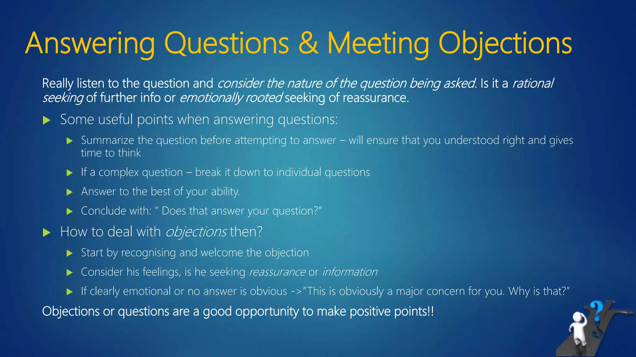 Answering Questions & Meeting Objections
Really listen to the question and consider the nature of the question being asked. Is it a rational
seeking of further info or emotionally rooted seeking of reassurance.
 Some useful points when answering questions:
 Summarize the question before attempting to answer – will ensure that you understood right and gives
time to think
 If a complex question – break it down to individual questions
 Answer to the best of your ability.
 Conclude with: ” Does that answer your question?”
 How to deal with objections then?
 Start by recognising and welcome the objection
 Consider his feelings, is he seeking reassurance or information
 If clearly emotional or no answer is obvious ->”This is obviously a major concern for you. Why is that?”
Objections or questions are a good opportunity to make positive points!!
 