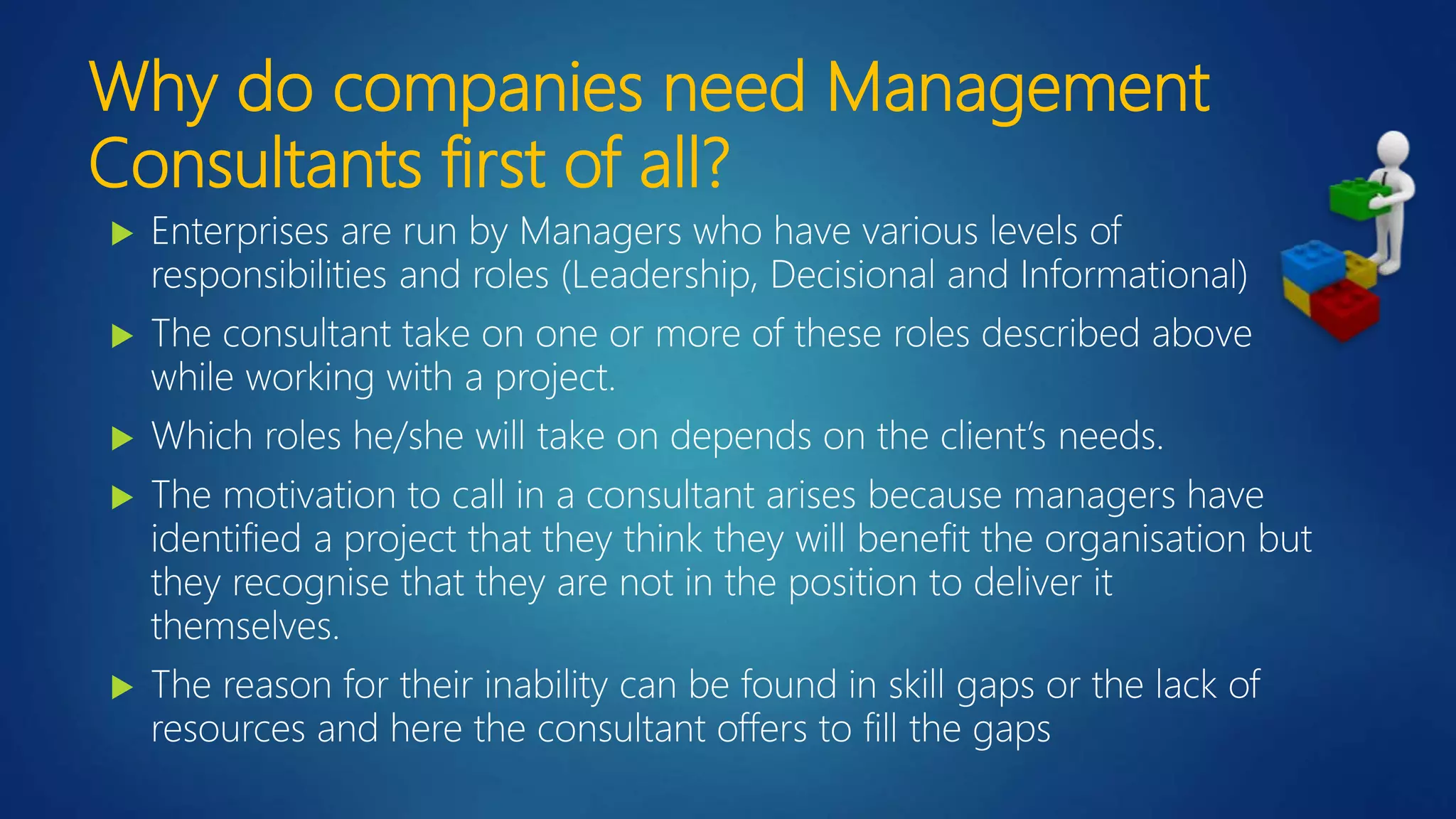 Why do companies need Management
Consultants first of all?
 Enterprises are run by Managers who have various levels of
responsibilities and roles (Leadership, Decisional and Informational)
 The consultant take on one or more of these roles described above
while working with a project.
 Which roles he/she will take on depends on the client’s needs.
 The motivation to call in a consultant arises because managers have
identified a project that they think they will benefit the organisation but
they recognise that they are not in the position to deliver it
themselves.
 The reason for their inability can be found in skill gaps or the lack of
resources and here the consultant offers to fill the gaps
 