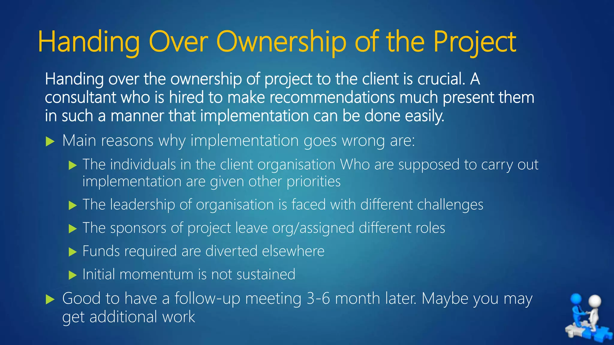 Handing Over Ownership of the Project
Handing over the ownership of project to the client is crucial. A
consultant who is hired to make recommendations much present them
in such a manner that implementation can be done easily.
 Main reasons why implementation goes wrong are:
 The individuals in the client organisation Who are supposed to carry out
implementation are given other priorities
 The leadership of organisation is faced with different challenges
 The sponsors of project leave org/assigned different roles
 Funds required are diverted elsewhere
 Initial momentum is not sustained
 Good to have a follow-up meeting 3-6 month later. Maybe you may
get additional work
 