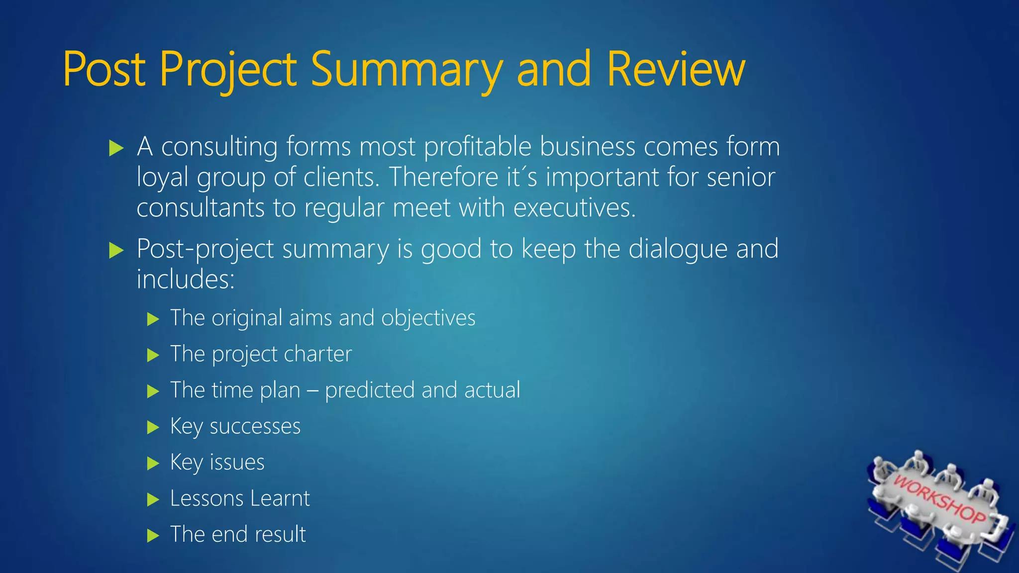 Post Project Summary and Review
 A consulting forms most profitable business comes form
loyal group of clients. Therefore it´s important for senior
consultants to regular meet with executives.
 Post-project summary is good to keep the dialogue and
includes:
 The original aims and objectives
 The project charter
 The time plan – predicted and actual
 Key successes
 Key issues
 Lessons Learnt
 The end result
 