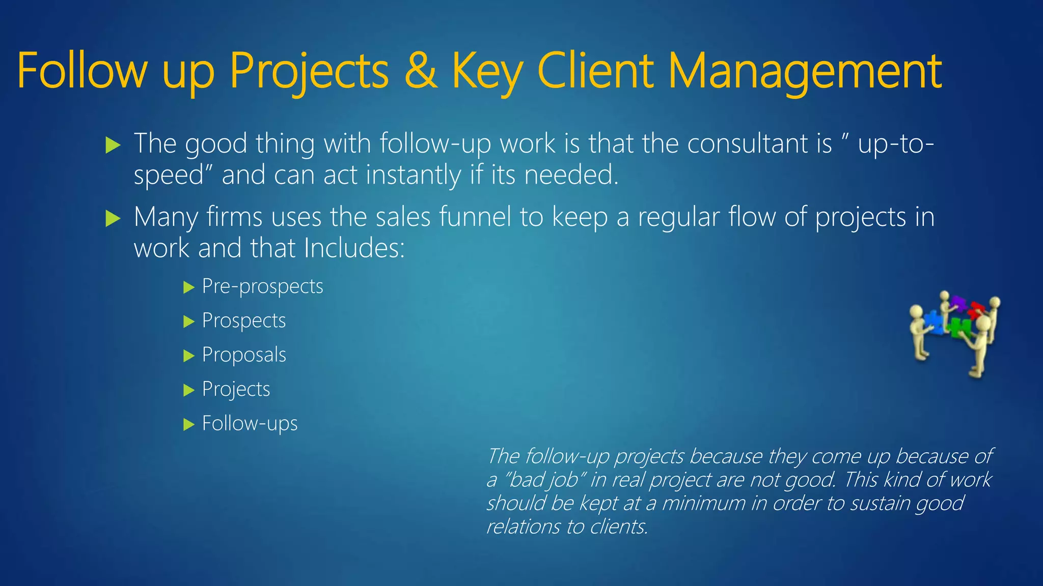 Follow up Projects & Key Client Management
 The good thing with follow-up work is that the consultant is ” up-to-
speed” and can act instantly if its needed.
 Many firms uses the sales funnel to keep a regular flow of projects in
work and that Includes:
 Pre-prospects
 Prospects
 Proposals
 Projects
 Follow-ups
The follow-up projects because they come up because of
a ”bad job” in real project are not good. This kind of work
should be kept at a minimum in order to sustain good
relations to clients.
 
