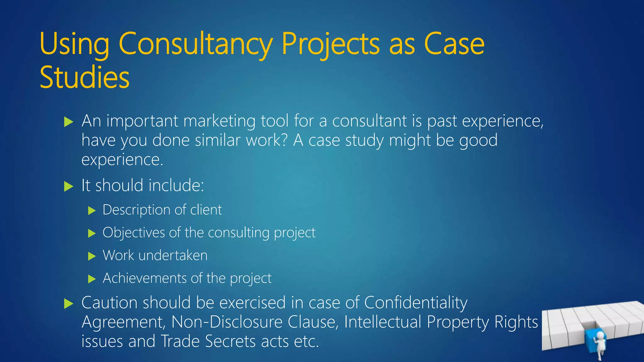 Using Consultancy Projects as Case
Studies
 An important marketing tool for a consultant is past experience,
have you done similar work? A case study might be good
experience.
 It should include:
 Description of client
 Objectives of the consulting project
 Work undertaken
 Achievements of the project
 Caution should be exercised in case of Confidentiality
Agreement, Non-Disclosure Clause, Intellectual Property Rights
issues and Trade Secrets acts etc.
 