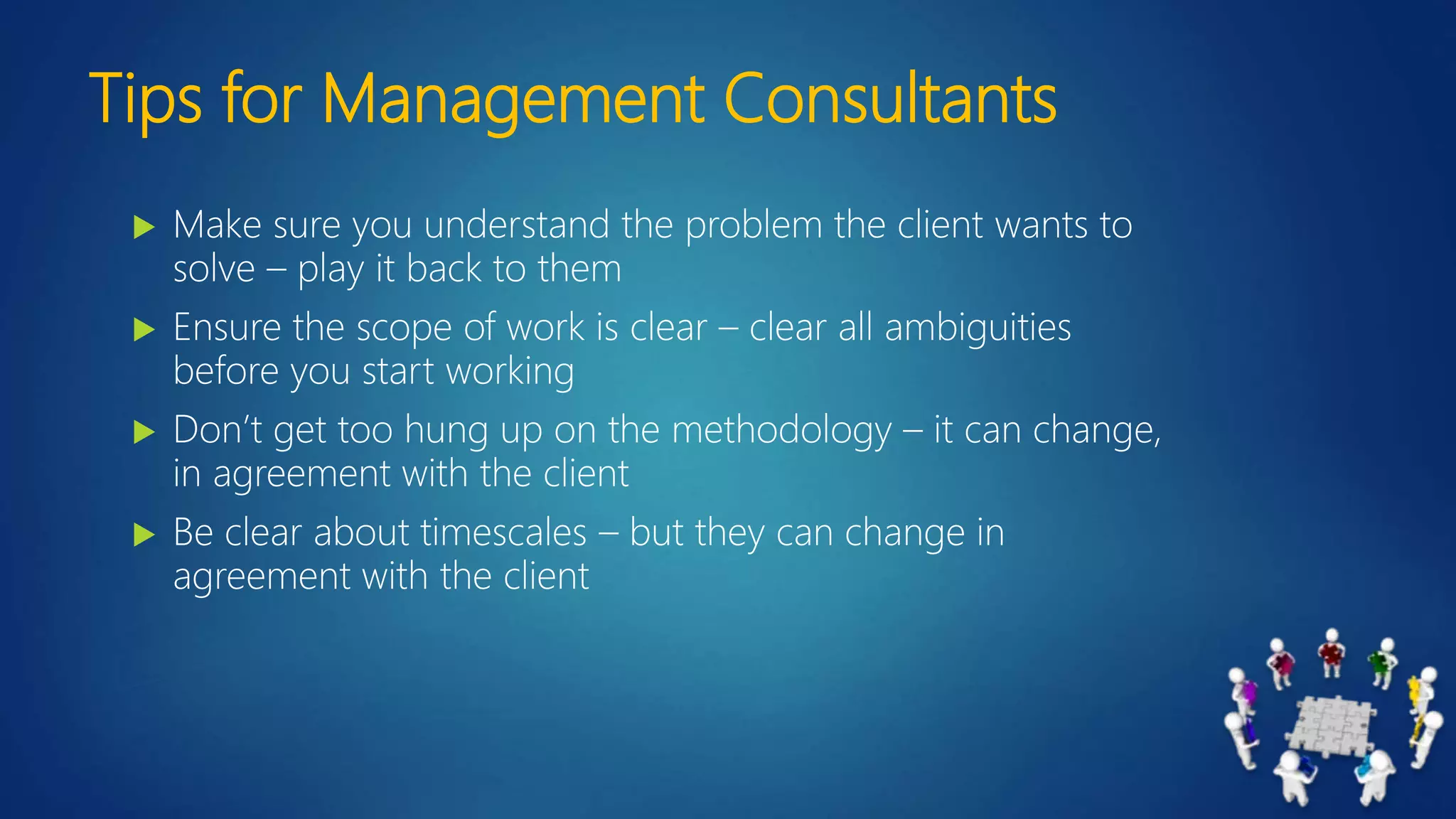 Tips for Management Consultants
 Make sure you understand the problem the client wants to
solve – play it back to them
 Ensure the scope of work is clear – clear all ambiguities
before you start working
 Don’t get too hung up on the methodology – it can change,
in agreement with the client
 Be clear about timescales – but they can change in
agreement with the client
 