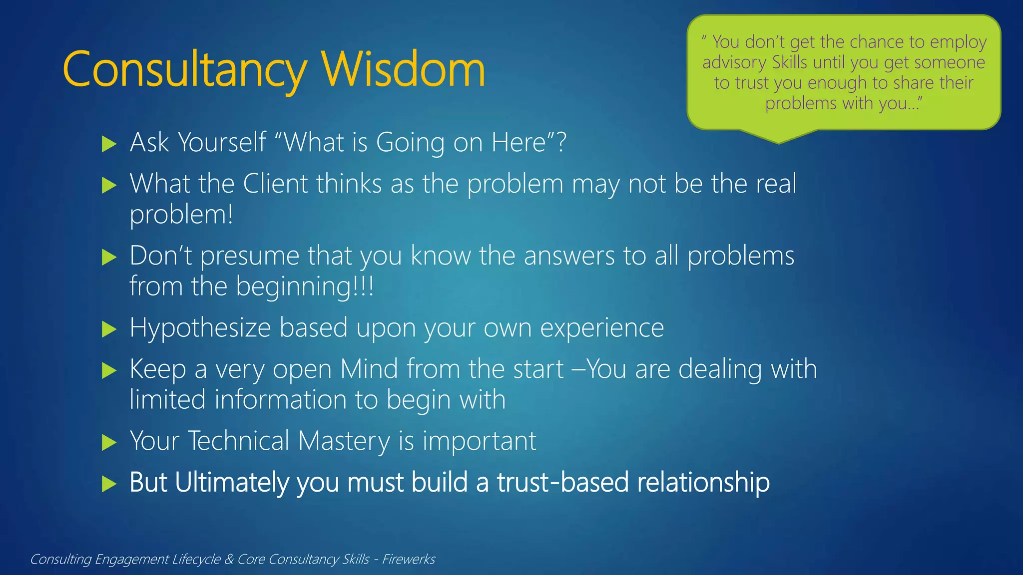 Consultancy Wisdom
 Ask Yourself “What is Going on Here”?
 What the Client thinks as the problem may not be the real
problem!
 Don’t presume that you know the answers to all problems
from the beginning!!!
 Hypothesize based upon your own experience
 Keep a very open Mind from the start –You are dealing with
limited information to begin with
 Your Technical Mastery is important
 But Ultimately you must build a trust-based relationship
Consulting Engagement Lifecycle & Core Consultancy Skills - Firewerks
“ You don’t get the chance to employ
advisory Skills until you get someone
to trust you enough to share their
problems with you…”
 