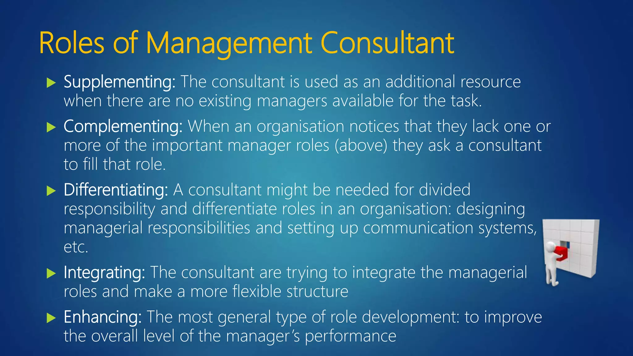 Roles of Management Consultant
 Supplementing: The consultant is used as an additional resource
when there are no existing managers available for the task.
 Complementing: When an organisation notices that they lack one or
more of the important manager roles (above) they ask a consultant
to fill that role.
 Differentiating: A consultant might be needed for divided
responsibility and differentiate roles in an organisation: designing
managerial responsibilities and setting up communication systems,
etc.
 Integrating: The consultant are trying to integrate the managerial
roles and make a more flexible structure
 Enhancing: The most general type of role development: to improve
the overall level of the manager’s performance
 