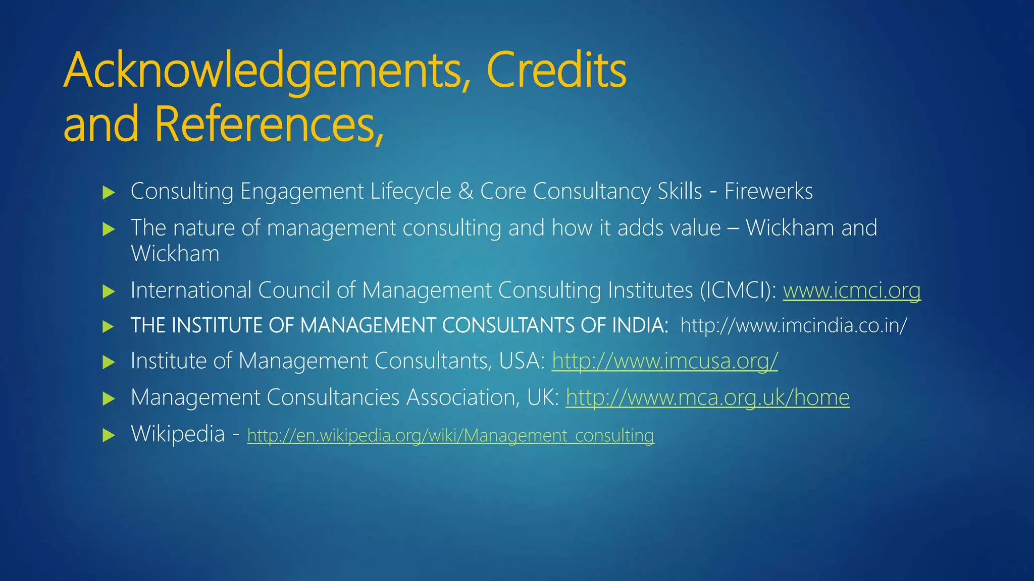Acknowledgements, Credits
and References,
 Consulting Engagement Lifecycle & Core Consultancy Skills - Firewerks
 The nature of management consulting and how it adds value – Wickham and
Wickham
 International Council of Management Consulting Institutes (ICMCI): www.icmci.org
 THE INSTITUTE OF MANAGEMENT CONSULTANTS OF INDIA: http://www.imcindia.co.in/
 Institute of Management Consultants, USA: http://www.imcusa.org/
 Management Consultancies Association, UK: http://www.mca.org.uk/home
 Wikipedia - http://en.wikipedia.org/wiki/Management_consulting
 
