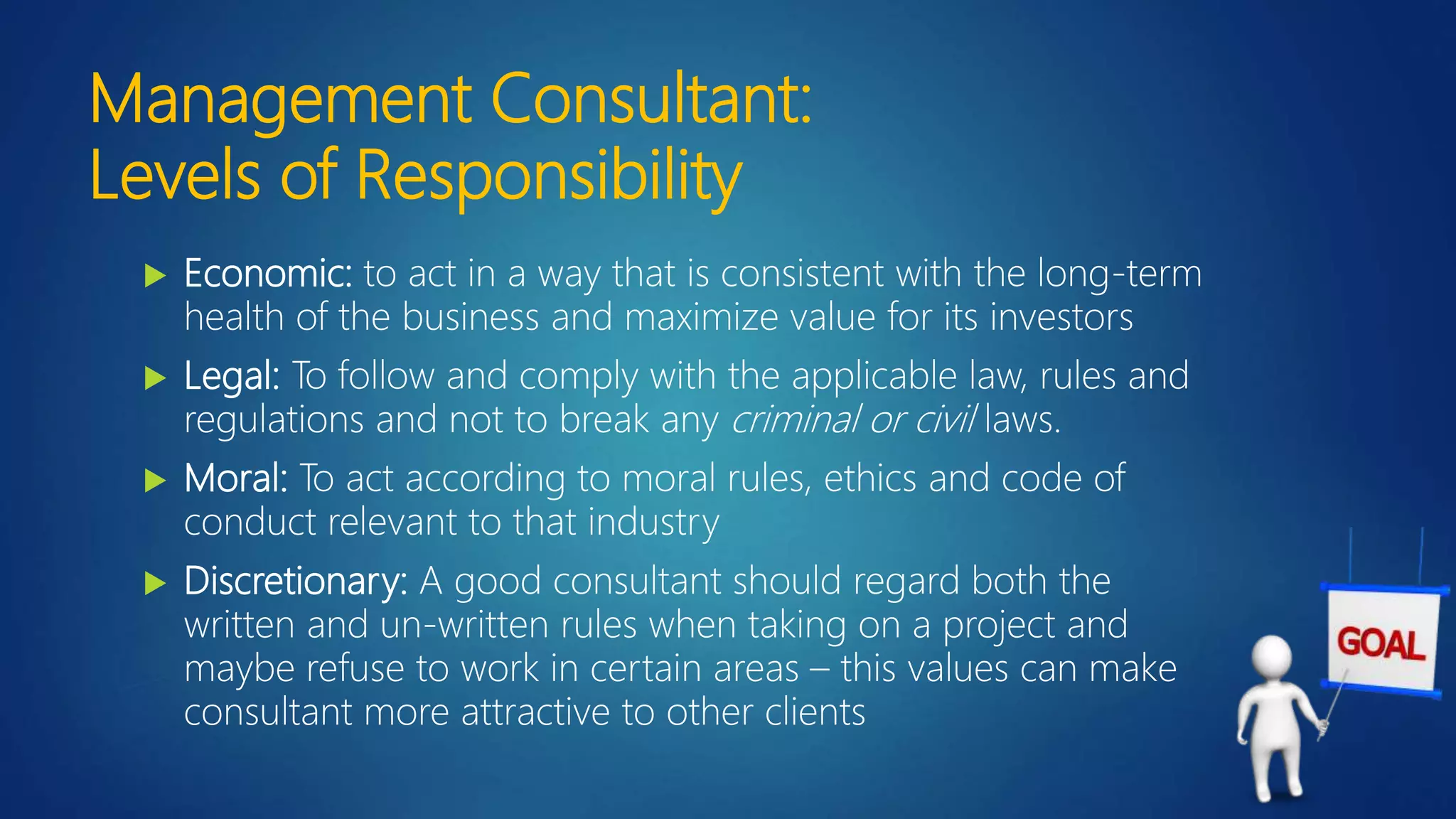 Management Consultant:
Levels of Responsibility
 Economic: to act in a way that is consistent with the long-term
health of the business and maximize value for its investors
 Legal: To follow and comply with the applicable law, rules and
regulations and not to break any criminal or civil laws.
 Moral: To act according to moral rules, ethics and code of
conduct relevant to that industry
 Discretionary: A good consultant should regard both the
written and un-written rules when taking on a project and
maybe refuse to work in certain areas – this values can make
consultant more attractive to other clients
 