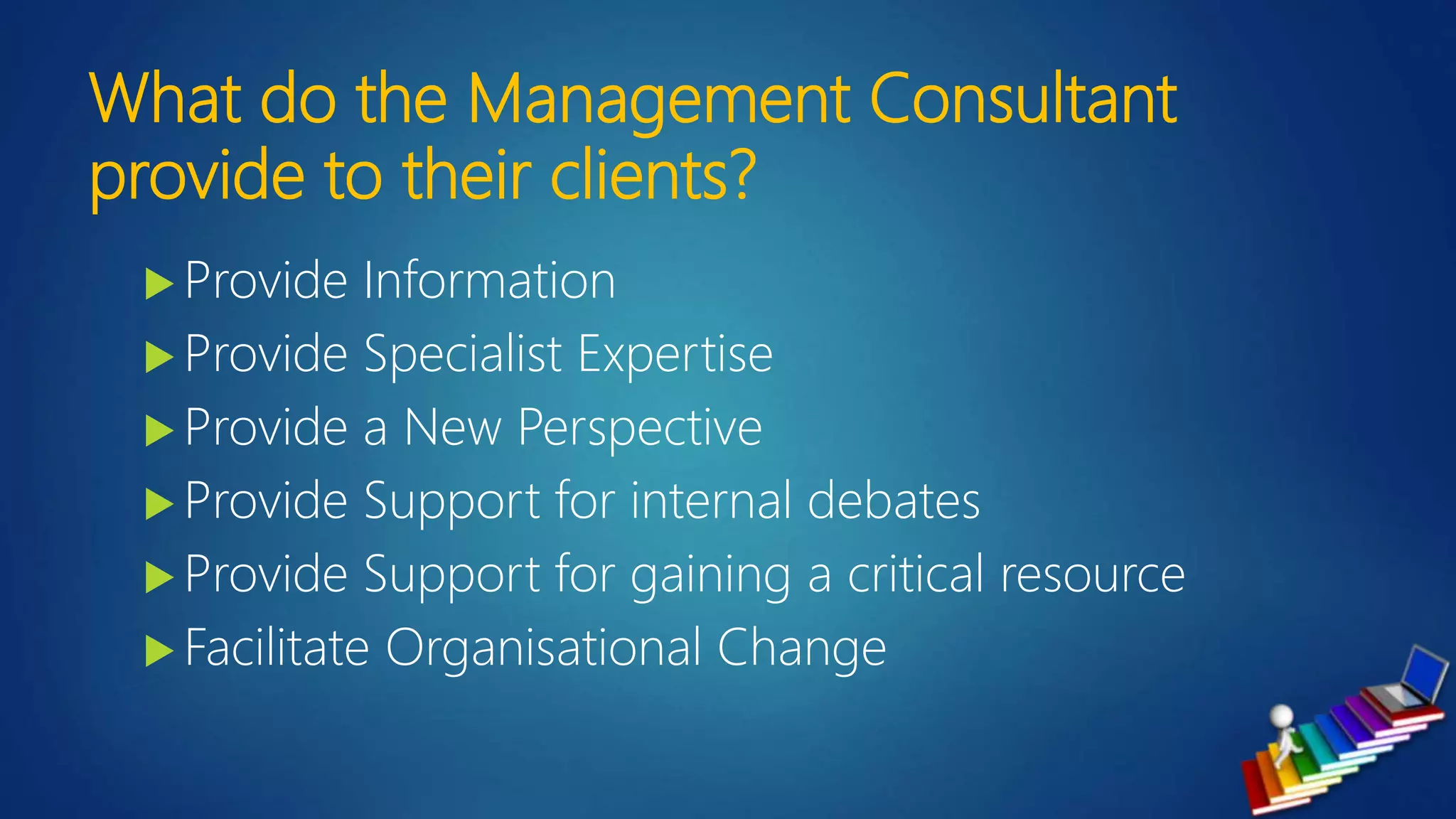 What do the Management Consultant
provide to their clients?
 Provide Information
 Provide Specialist Expertise
 Provide a New Perspective
 Provide Support for internal debates
 Provide Support for gaining a critical resource
 Facilitate Organisational Change
 