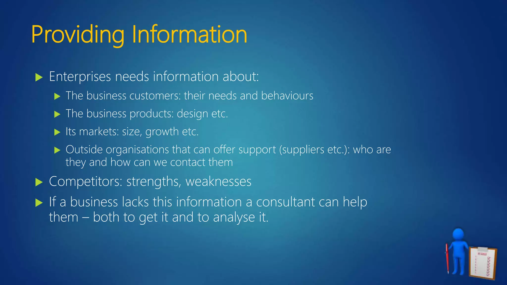 Providing Information
 Enterprises needs information about:
 The business customers: their needs and behaviours
 The business products: design etc.
 Its markets: size, growth etc.
 Outside organisations that can offer support (suppliers etc.): who are
they and how can we contact them
 Competitors: strengths, weaknesses
 If a business lacks this information a consultant can help
them – both to get it and to analyse it.
 