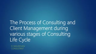 The Process of Consulting and
Client Management during
various stages of Consulting
Life Cycle
D. VASUDEVAN
CONSULTANT
 