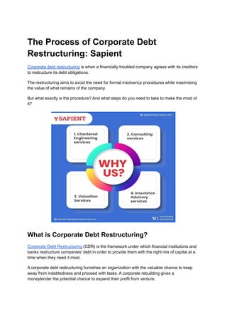The Process of Corporate Debt
Restructuring: Sapient
Corporate debt restructuring is when a financially troubled company agrees with its creditors
to restructure its debt obligations.
The restructuring aims to avoid the need for formal insolvency procedures while maximising
the value of what remains of the company.
But what exactly is the procedure? And what steps do you need to take to make the most of
it?
What is Corporate Debt Restructuring?
Corporate Debt Restructuring (CDR) is the framework under which financial institutions and
banks restructure companies' debt in order to provide them with the right mix of capital at a
time when they need it most.
A corporate debt restructuring furnishes an organization with the valuable chance to keep
away from indebtedness and proceed with tasks. A corporate rebuilding gives a
moneylender the potential chance to expand their profit from venture.
 