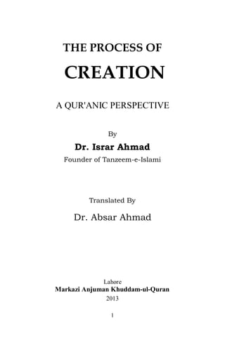 1
THE PROCESS OF
CREATION
A QUR'ANIC PERSPECTIVE
By
Dr. Israr Ahmad
Founder of Tanzeem-e-Islami
Translated By
Dr. Absar Ahmad
Lahore
Markazi Anjuman Khuddam-ul-Quran
2013
2
English Name: THE PROCESS OF CREATION
A QUR'ANIC PERSPECTIVE
Urdu Name: ‫ﺗﮏ‬ ‫ﺧﻼﻓﺖ‬ ‫ﻧﻈﺎم‬ ‫ﻋﺎﻟﻤﯽ‬ ‫ﺳﮯ‬ ‫ﻋﺎﻟﻢ‬ ‫اﺑﺪاع‬ ‫و‬ ‫اﯾﺠﺎد‬
‫ﻣﺮاﺣﻞ‬ ‫ﮐﮯ‬ ‫ارﺗﻘﺎ‬ ‫اور‬ ‫ﺗﻨﺰل‬
By Dr. Israr Ahmad
Translated by Dr. Absar Ahmad
First Edition: November 2013
Copies: 1100
Published by: Markazi Anjuman
Khuddam-ul-Qur’an Lahore
36-K, Model Town, Lahore-54700
Phone: 35869501-3 Fax: 35834000
E-mail: anjuman@tanzeem.org
Webpage: www.tanzeem.org
Printed at: Shirkat Printing Press, Lahore
Price Rs: 120/-
As per the lifelong practice and wishes of our late Founder Mohtaram
Dr.Israr Ahmad m we, the legal heirs of Dr. Israr Ahmed m grant an
open license, invite and welcome all to reproduce any of his audio, visual
and written material for sale or free distribution without any prior
permission. We ask for no royalties and copyrights. It would be appreciated if a
few copies of the reproduced material are provided to us for our record.
We, however, do retain and reserve the right to take legal action for any
malicious or otherwise alteration, misquotes, out of context quotes or
references and or misuse deemed damaging to his and or our reputation.
 