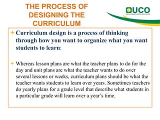 THE PROCESS OF
DESIGNING THE
CURRICULUM
Curriculum design is a process of thinking
through how you want to organize what you want
students to learn:
 Whereas lesson plans are what the teacher plans to do for the
day and unit plans are what the teacher wants to do over
several lessons or weeks, curriculum plans should be what the
teacher wants students to learn over years. Sometimes teachers
do yearly plans for a grade level that describe what students in
a particular grade will learn over a year’s time.

 