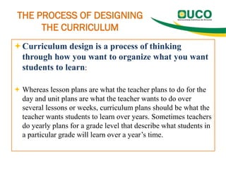 THE PROCESS OF DESIGNING
THE CURRICULUM
Curriculum design is a process of thinking
through how you want to organize what you want
students to learn:
 Whereas lesson plans are what the teacher plans to do for the
day and unit plans are what the teacher wants to do over
several lessons or weeks, curriculum plans should be what the
teacher wants students to learn over years. Sometimes teachers
do yearly plans for a grade level that describe what students in
a particular grade will learn over a year’s time.
 