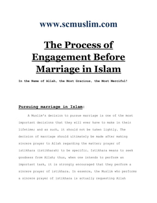 www.scmuslim.com

         The Process of
       Engagement Before
        Marriage in Islam
In the Name of Allah, the Most Gracious, the Most Merciful!




Pursuing marriage in Islam:

     A Muslim's decision to pursue marriage is one of the most

important decisions that they will ever have to make in their

lifetime; and as such, it should not be taken lightly. The

decision of marriage should ultimately be made after making

sincere prayer to Allah regarding the matter; prayer of

istikhara (istikharah) to be specific. Istikhara means to seek

goodness from Allah; thus, when one intends to perform an

important task, it is strongly encouraged that they perform a

sincere prayer of istikhara. In essence, the Muslim who performs

a sincere prayer of istikhara is actually requesting Allah
 