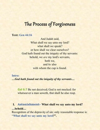 The Process of Forgiveness
Text: Gen 44:16
And Judah said,
What shall we say unto my lord?
what shall we speak?
or how shall we clear ourselves?
God hath found out the iniquity of thy servants:
behold, we are my lord's servants,
both we,
and he also
with whom the cup is found.
Intro:
…God hath found out the iniquity of thy servants…
Gal 6:7 Be not deceived; God is not mocked: for
whatsoever a man soweth, that shall he also reap.
I. Astonishment- What shall we say unto my lord?
…behold…
Recognition of the depravity of sin; only reasonable response is:
“What shall we say unto my lord?”.
 