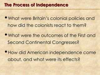 The Process of Independence

•What were Britain’s colonial policies and
how did the colonists react to them?

•What were the outcomes of the First and
Second Continental Congresses?

•How did American independence come
about, and what were its effects?

 