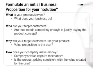 17
Copyright©2014JoelWenger-AllRightsReserved
Formulate an initial Business
Proposition for your “solution”
What is your product/service?
• What does your business do?
Who are your target customers?
• Are their needs compelling enough to justify buying the
product concept?
Why will your target customers use your product?
• Value proposition to the user?
How does your company make money?
• Company’s value capture mechanism
• Is the product pricing consistent with the value created
for the user?
 