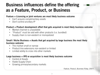 19
Copyright©2014JoelWenger-AllRightsReserved
Business influences define the offering
as a Feature, Product, or Business
Feature = Licensing or joint ventures are most likely business outcome
• Can’t acquire complimentary assets
• Don’t control ancillary IP
Product = Product development effort that gets acquired is most likely business outcome
• Market channel is unavailable
• “Product” must be sold with other products (i.e. bundled)
• Supply chain is non-existent or monopolized
Small / Niche Business = Assets that get acquired by large business the most likely
business outcome
• The market small or narrow
• Product line extensions non-existent or limited
• Limited ability to cross into other markets
Large business = IPO or acquisition is most likely business outcome
• Control of Assets
• Viable Supply Chain
• Growing primary/secondary markets
Feature, Product, Business (Faley, 2007)
 
