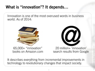2
Copyright©2014JoelWenger-AllRightsReserved
What is “innovation”? It depends…
Innovation is one of the most overused words in business
world. As of 2014:
@20 million+ ‘innovation’
search results from Google
65,000+ “innovation”
books on Amazon.com
It describes everything from incremental improvements in
technology to revolutionary changes that impact society.
 