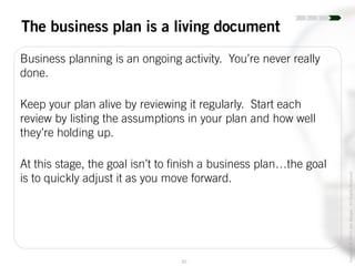 30
Copyright©2014JoelWenger-AllRightsReserved
The business plan is a living document
Business planning is an ongoing activity. You’re never really
done.
Keep your plan alive by reviewing it regularly. Start each
review by listing the assumptions in your plan and how well
they’re holding up.
At this stage, the goal isn’t to finish a business plan…the goal
is to quickly adjust it as you move forward.
 