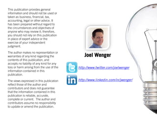 This publication provides general
information and should not be used or
taken as business, financial, tax,
accounting, legal or other advice. It
has been prepared without regard to
the circumstances and objectives of
anyone who may review it; therefore,
you should not rely on this publication
in place of expert advice or the
exercise of your independent
judgment.
The author makes no representation or
warranties of any kind regarding the
contents of this publication, and
accepts no liability of any kind for any
loss or harm arising from the use of the
information contained in this
publication.
The views expressed in this publication
reflect those of the author and
contributors and does not guarantee
that the information contained in this
publication is reliable, accurate,
complete or current. The author and
contributors assume no responsibility
to update or amend the publication.
http://www.linkedin.com/in/jwenger/
http://www.twitter.com/joelwenger
Joel Wenger
 